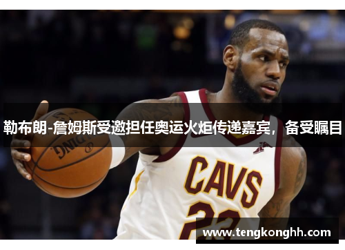 勒布朗-詹姆斯受邀担任奥运火炬传递嘉宾，备受瞩目