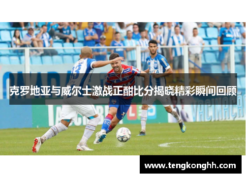 克罗地亚与威尔士激战正酣比分揭晓精彩瞬间回顾