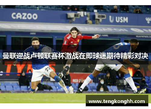 曼联迎战卢顿联赛杯激战在即球迷期待精彩对决