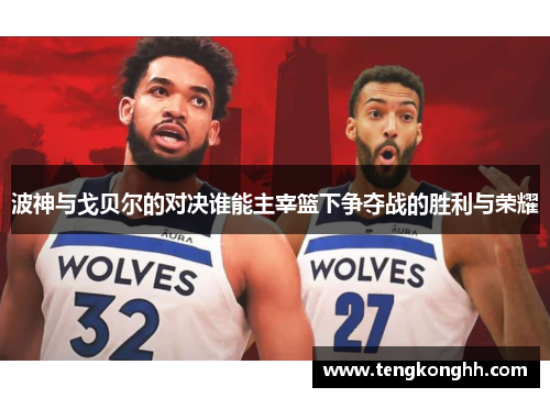 波神与戈贝尔的对决谁能主宰篮下争夺战的胜利与荣耀