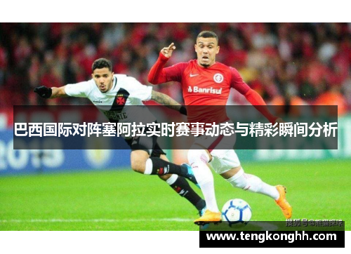 巴西国际对阵塞阿拉实时赛事动态与精彩瞬间分析