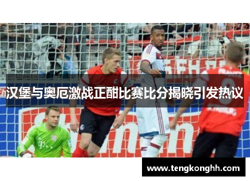 汉堡与奥厄激战正酣比赛比分揭晓引发热议